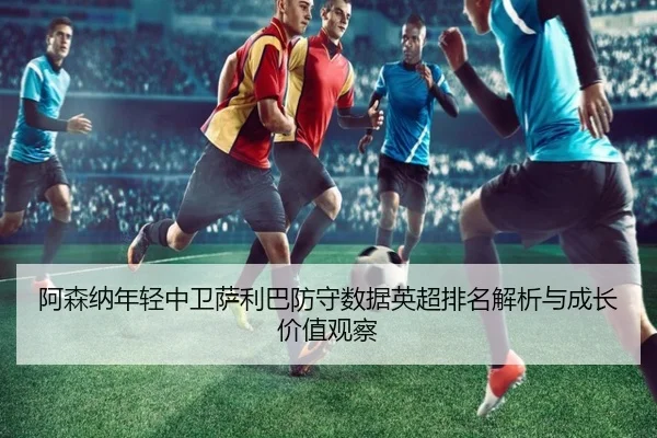 阿森纳年轻中卫萨利巴防守数据英超排名解析与成长价值观察