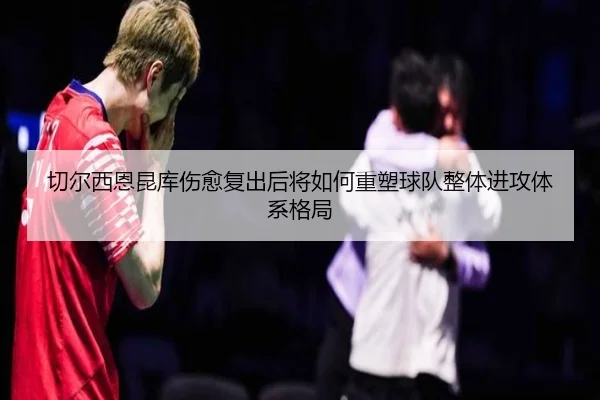 切尔西恩昆库伤愈复出后将如何重塑球队整体进攻体系格局