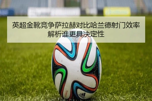 英超金靴竞争萨拉赫对比哈兰德射门效率解析谁更具决定性