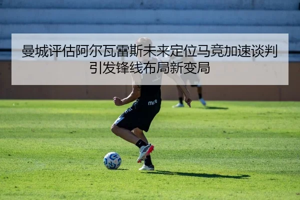 曼城评估阿尔瓦雷斯未来定位马竞加速谈判引发锋线布局新变局