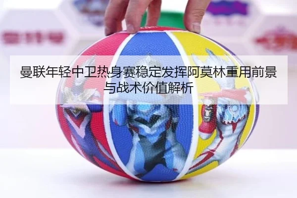 曼联年轻中卫热身赛稳定发挥阿莫林重用前景与战术价值解析